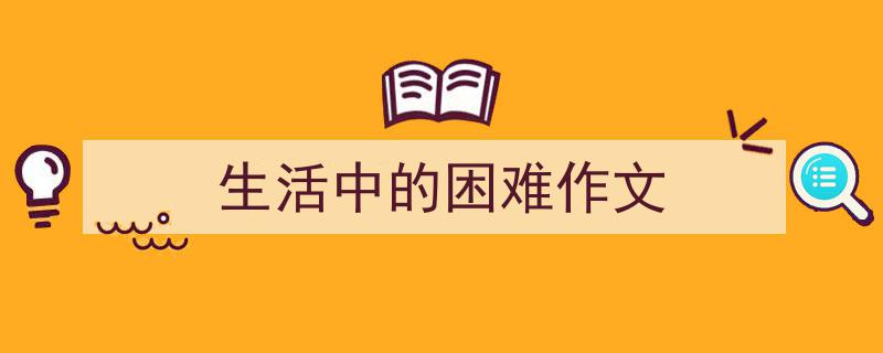写一篇《生活中的困难作文》小技巧（精选5篇）"/