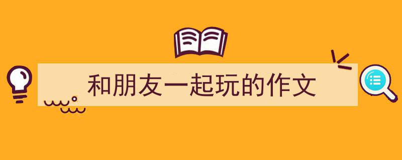 一篇文章轻松搞定《和朋友一起玩的作文》的写作。（精选5篇）"/