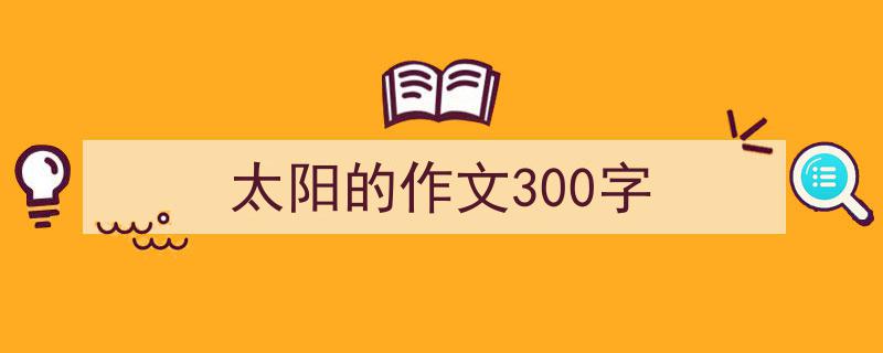 3招搞定《太阳的作文300字》写作。（精选5篇）"/