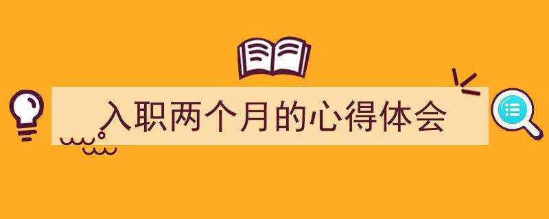 3招搞定《入职两个月的心得体会》写作。（精选5篇）"/