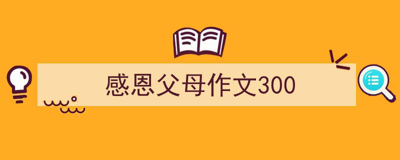 一篇文章轻松搞定《感恩父母作文300》的写作。(精选5篇)"/