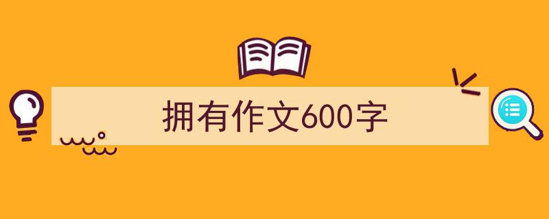 怎么写《拥有作文600字》才能拿满分？（精选5篇）"/
