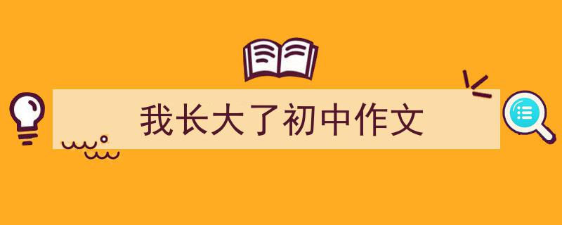 一篇文章轻松搞定《我长大了初中作文》的写作。（精选5篇）"/