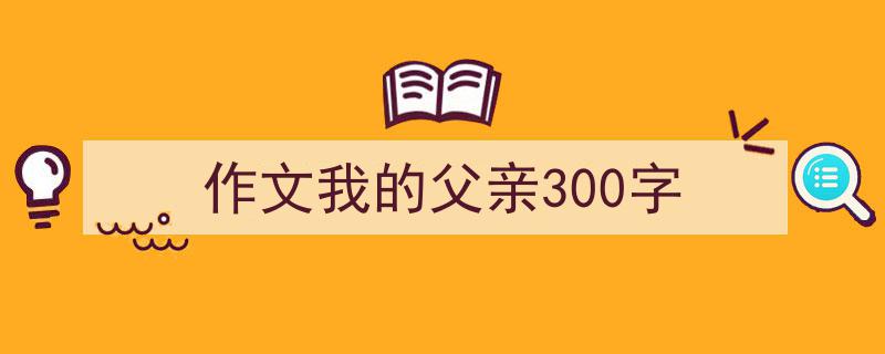 3招搞定《作文我的父亲300字》写作。（精选5篇）"/