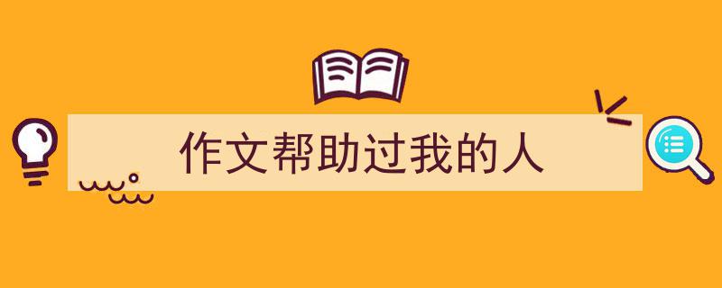写作《作文帮助过我的人》小技巧请记住这五点。（精选5篇）"/