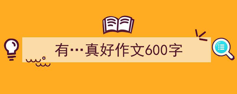 写一篇《有…真好作文600字》小技巧（精选5篇）"/
