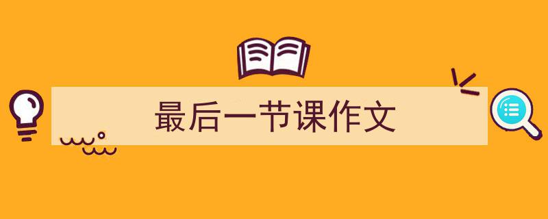 写作《最后一节课作文》小技巧请记住这五点。（精选5篇）"/