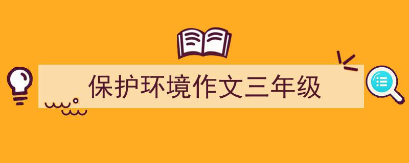推荐《保护环境作文三年级》相关写作范文范例（精选5篇）"/