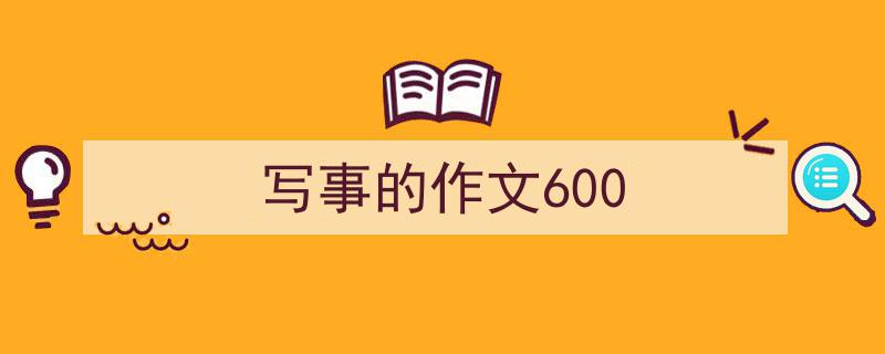 3招搞定《写事的作文600》写作。（精选5篇）"/