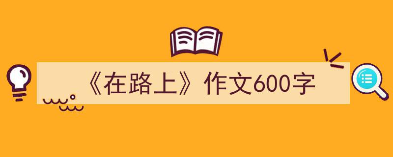 怎么写《《在路上》作文600字》才能拿满分？（精选5篇）"/