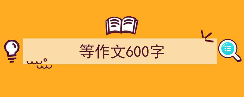 一篇文章轻松搞定《等作文600字》的写作。（精选5篇）"/