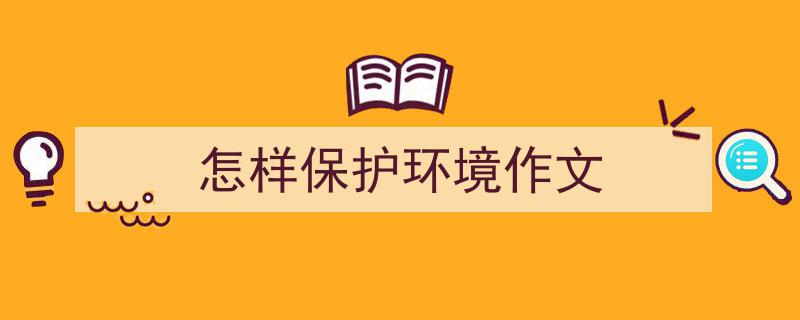 精心挑选《怎样保护环境作文》相关文章文案。（精选5篇）"/