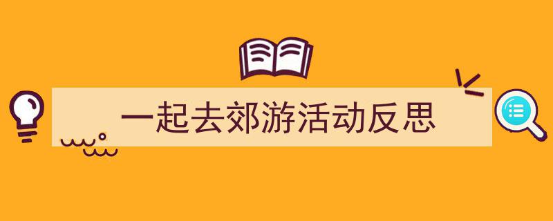 3招搞定《一起去郊游活动反思》写作。(精选5篇)"/