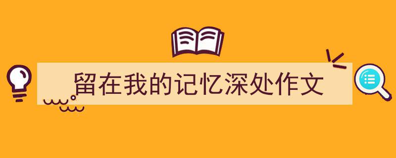 3招搞定《留在我的记忆深处作文》写作。（精选5篇）"/