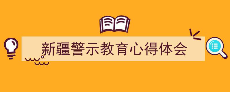 新疆警示教育心得体会如何写我教你。（精选5篇）"/