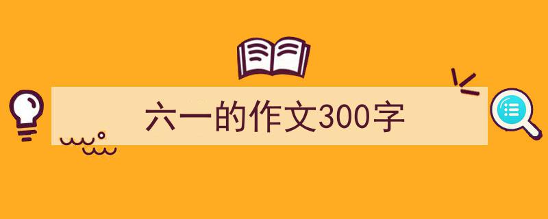 一篇文章轻松搞定《六一的作文300字》的写作。（精选5篇）"/