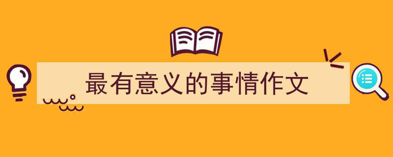 3招搞定《最有意义的事情作文》写作。(精选5篇)"/