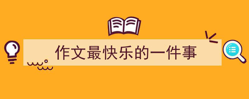 一篇文章轻松搞定《作文最快乐的一件事》的写作。（精选5篇）"/