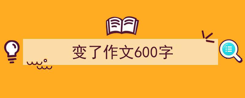 3招搞定《变了作文600字》写作。（精选5篇）"/