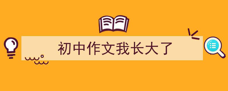 手把手教你写《初中作文我长大了》,（精选5篇）"/
