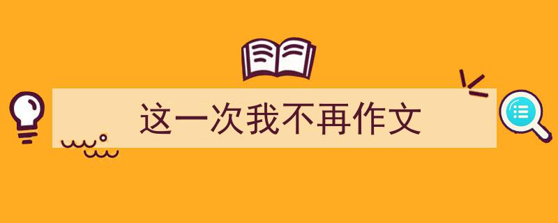 一篇文章轻松搞定《这一次我不再作文》的写作。（精选5篇）"/