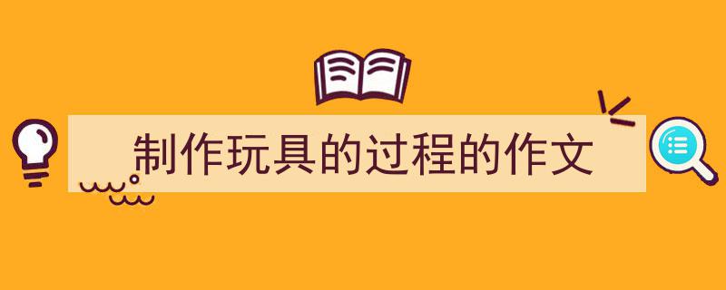 推荐《制作玩具的过程的作文》相关写作范文范例（精选5篇）"/