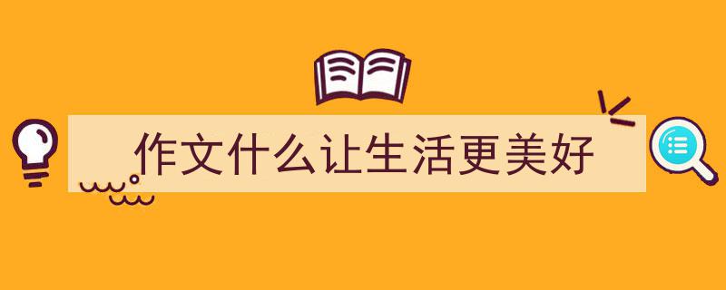 怎么写《作文什么让生活更美好》才能拿满分？（精选5篇）"/