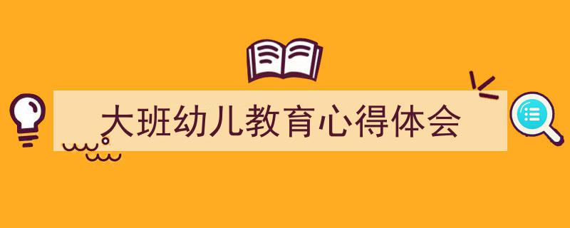 精心挑选《大班幼儿教育心得体会》相关文章文案。(精选5篇)"/