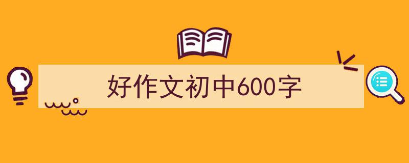 一篇文章轻松搞定《好作文初中600字》的写作。（精选5篇）"/