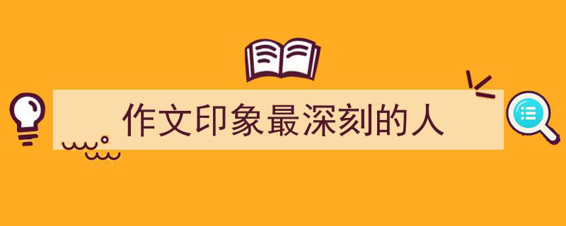 一篇文章轻松搞定《作文印象最深刻的人》的写作。（精选5篇）"/