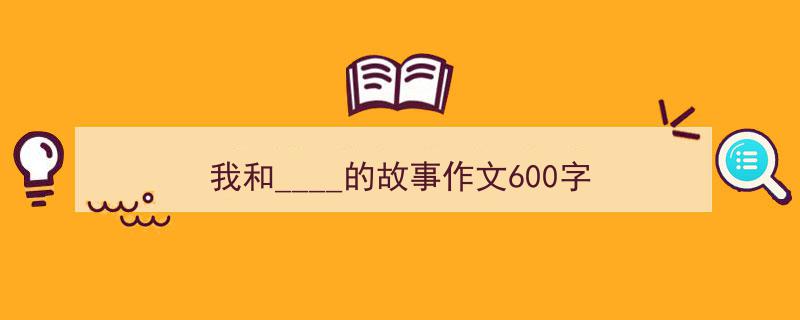 我和____的故事作文600字如何写我教你。（精选5篇）"/