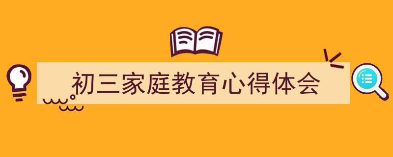 怎么写《初三家庭教育心得体会》才能拿满分？（精选5篇）"/