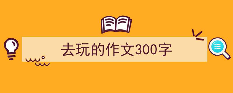 去玩的作文300字如何写我教你。（精选5篇）"/