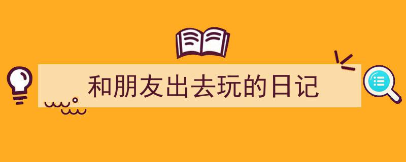 推荐《和朋友出去玩的日记》相关写作范文范例（精选5篇）"/